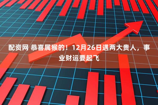 配资网 恭喜属猴的！12月26日遇两大贵人，事业财运要起飞