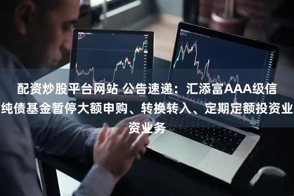 配资炒股平台网站 公告速递：汇添富AAA级信用纯债基金暂停大额申购、转换转入、定期定额投资业务