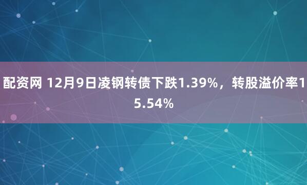 配资网 12月9日凌钢转债下跌1.39%，转股溢价率15.54%
