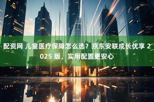 配资网 儿童医疗保障怎么选？京东安联成长优享 2025 版，实用配置更安心