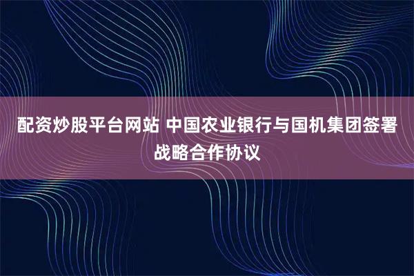 配资炒股平台网站 中国农业银行与国机集团签署战略合作协议