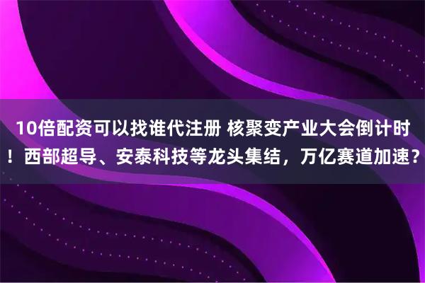 10倍配资可以找谁代注册 核聚变产业大会倒计时！西部超导、安泰科技等龙头集结，万亿赛道加速？