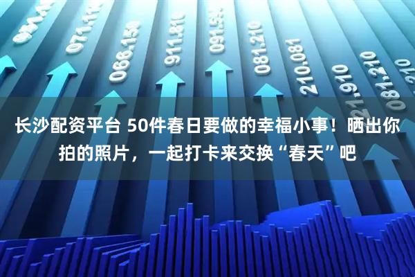 长沙配资平台 50件春日要做的幸福小事！晒出你拍的照片，一起打卡来交换“春天”吧