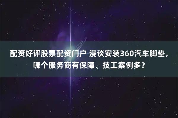 配资好评股票配资门户 漫谈安装360汽车脚垫,哪个服务商有保障、技工案例多?