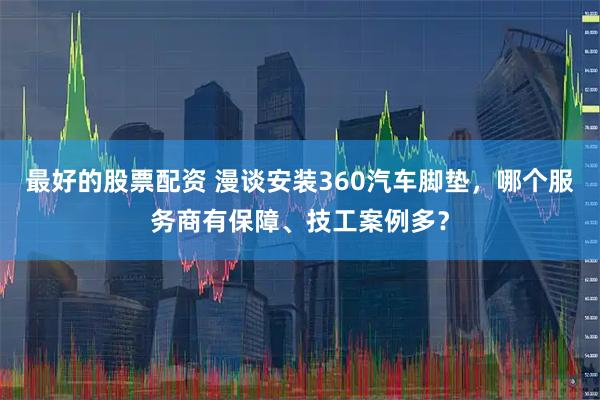 最好的股票配资 漫谈安装360汽车脚垫,哪个服务商有保障、技工案例多?