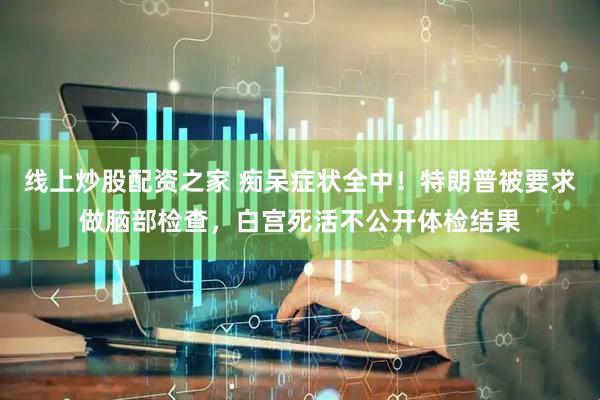 线上炒股配资之家 痴呆症状全中！特朗普被要求做脑部检查，白宫死活不公开体检结果