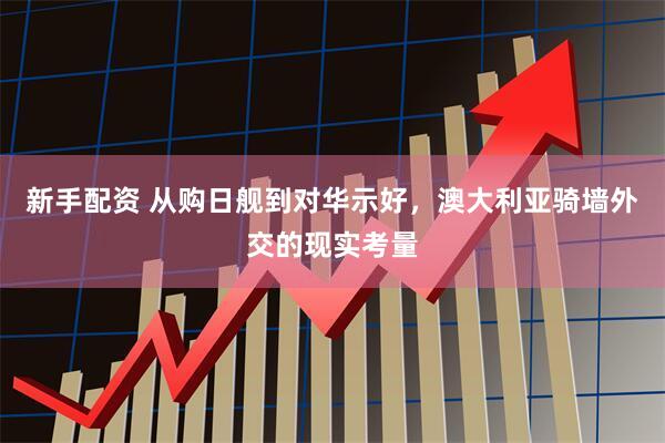 新手配资 从购日舰到对华示好，澳大利亚骑墙外交的现实考量