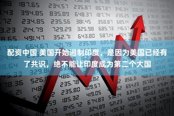 配资中国 美国开始遏制印度，是因为美国已经有了共识，绝不能让印度成为第二个大国