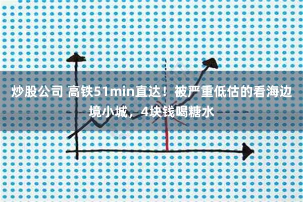 炒股公司 高铁51min直达！被严重低估的看海边境小城，4块钱喝糖水