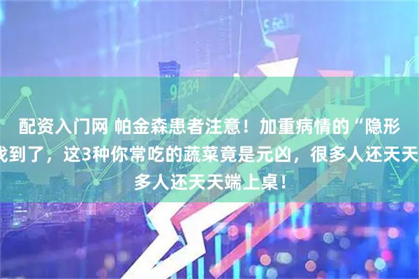 配资入门网 帕金森患者注意!加重病情的“隐形推手”找到了,这3种你常吃的蔬菜竟是元凶,很多人还天天端上桌!