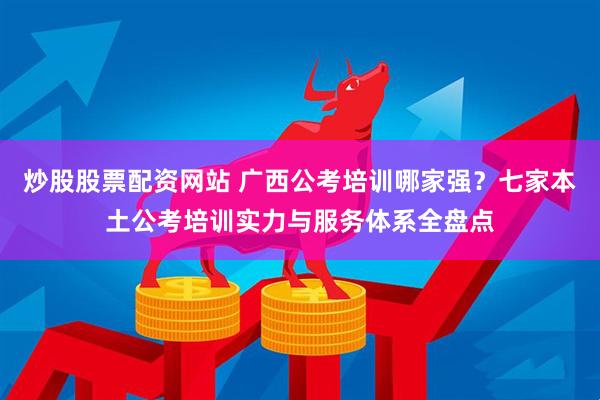 炒股股票配资网站 广西公考培训哪家强？七家本土公考培训实力与服务体系全盘点