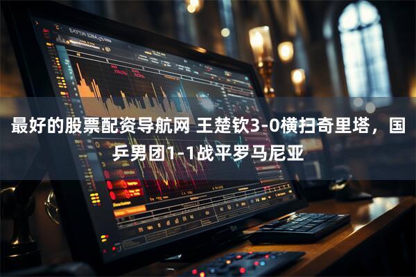 最好的股票配资导航网 王楚钦3-0横扫奇里塔，国乒男团1-1战平罗马尼亚