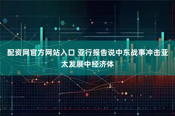 配资网官方网站入口 亚行报告说中东战事冲击亚太发展中经济体