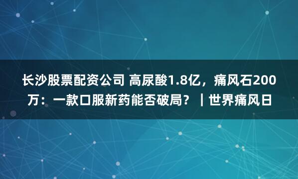 长沙股票配资公司 高尿酸1.8亿，痛风石200万：一款口服新药能否破局？｜世界痛风日