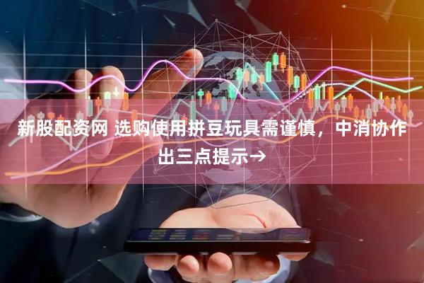 新股配资网 选购使用拼豆玩具需谨慎，中消协作出三点提示→