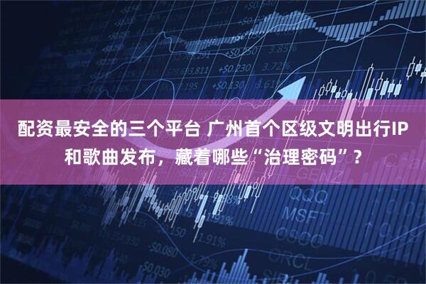配资最安全的三个平台 广州首个区级文明出行IP和歌曲发布，藏着哪些“治理密码”？