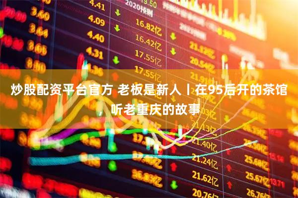 炒股配资平台官方 老板是新人丨在95后开的茶馆,听老重庆的故事