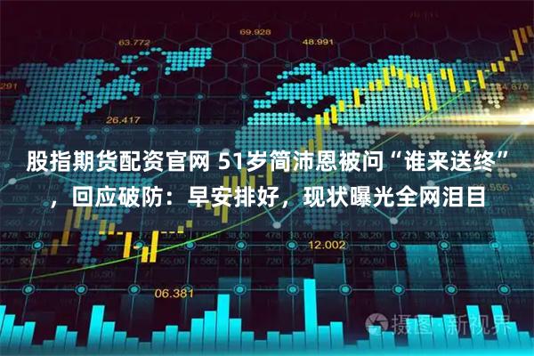 股指期货配资官网 51岁简沛恩被问“谁来送终”，回应破防：早安排好，现状曝光全网泪目