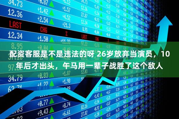 配资客服是不是违法的呀 26岁放弃当演员,10年后才出头,午马用一辈子战胜了这个敌人