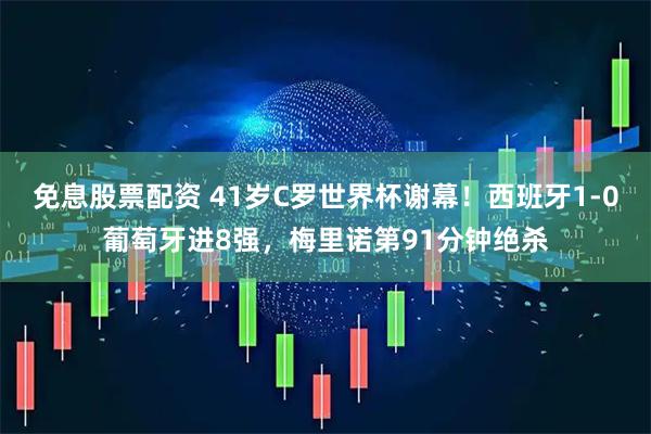 免息股票配资 41岁C罗世界杯谢幕！西班牙1-0葡萄牙进8强，梅里诺第91分钟绝杀