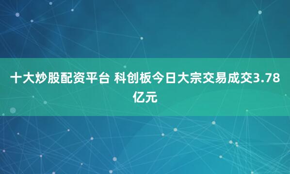 十大炒股配资平台 科创板今日大宗交易成交3.78亿元