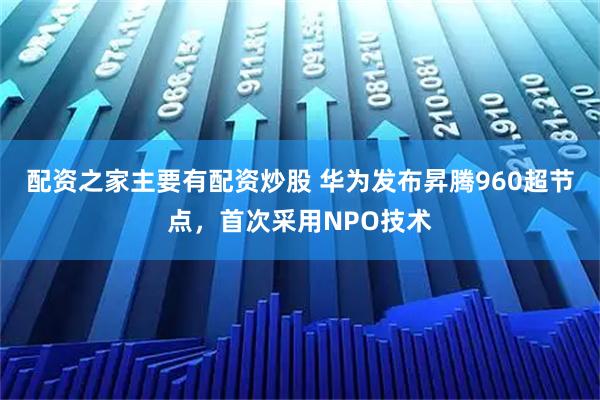 配资之家主要有配资炒股 华为发布昇腾960超节点，首次采用NPO技术